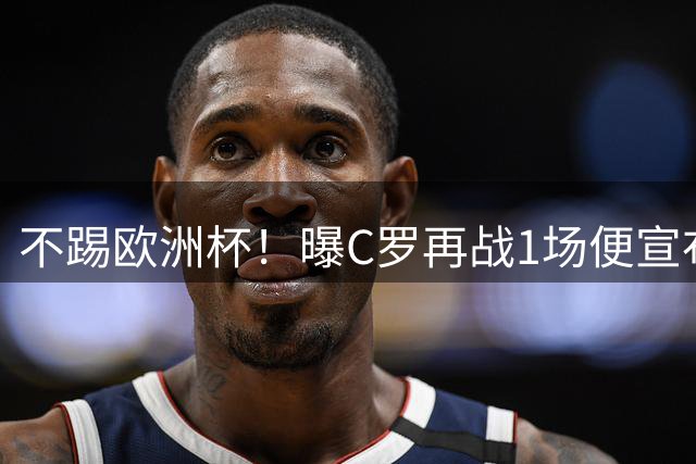 不踢欧洲杯！曝C罗再战1场便宣布退出葡萄牙队 选择在母队主场告别