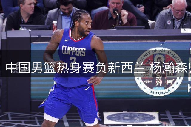 中国男篮热身赛负新西兰 杨瀚森归国备战关键赛事