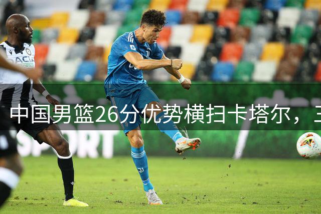 中国男篮26分优势横扫卡塔尔，三将闪耀客场比赛