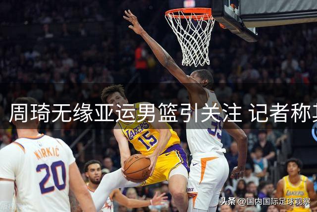 周琦无缘亚运男篮引关注 记者称其状态良好盼为国出战