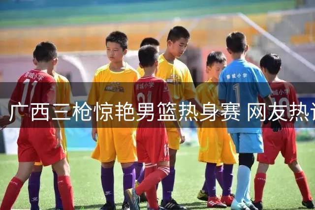 广西三枪惊艳男篮热身赛 网友热议新战术体系雏形