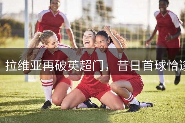 拉维亚再破英超门，昔日首球恰逢今日东家