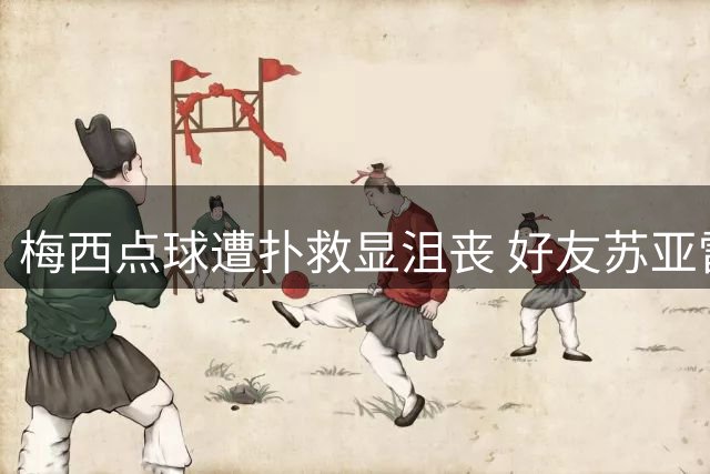 梅西点球遭扑救显沮丧 好友苏亚雷斯暖心安慰