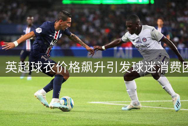 英超球衣价格飙升引发球迷消费困境 安全隐患敲响警钟