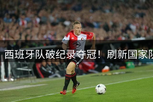 西班牙队破纪录夺冠！刷新国家队38场不败神话