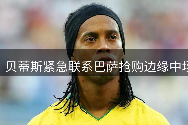 贝蒂斯紧急联系巴萨抢购边缘中场卡萨多