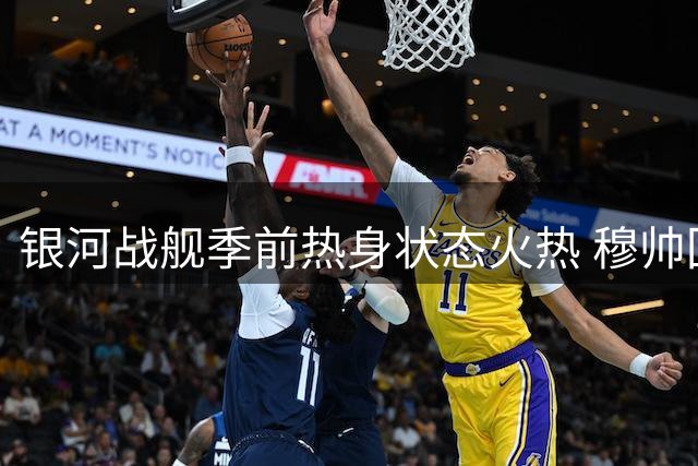 银河战舰季前热身状态火热 穆帅回归重塑皇马风貌