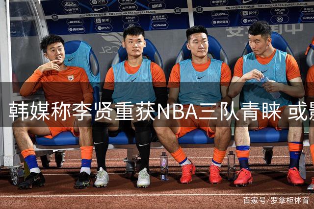 韩媒称李贤重获NBA三队青睐 或影响中韩男篮竞争格局