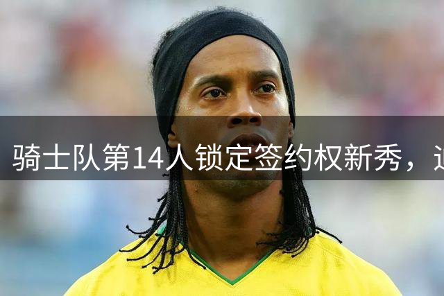 骑士队第14人锁定签约权新秀，迪奥普成头号目标